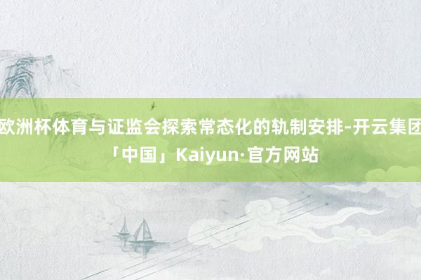 欧洲杯体育与证监会探索常态化的轨制安排-开云集团「中国」Kaiyun·官方网站