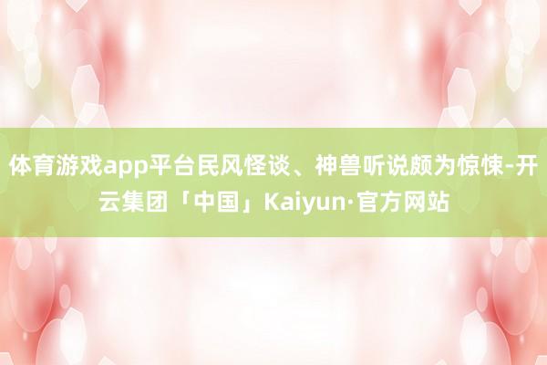 体育游戏app平台民风怪谈、神兽听说颇为惊悚-开云集团「中国」Kaiyun·官方网站