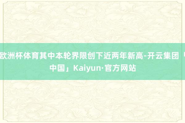 欧洲杯体育其中本轮界限创下近两年新高-开云集团「中国」Kaiyun·官方网站