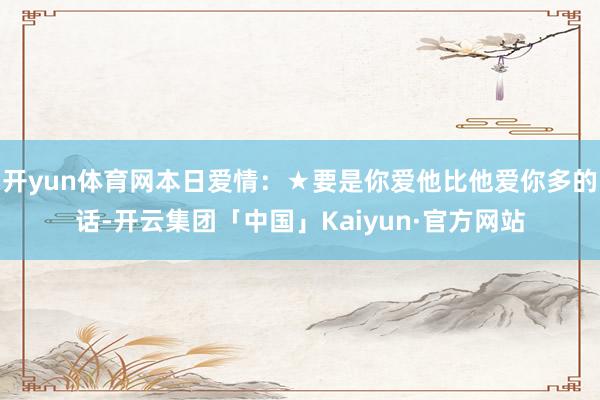 开yun体育网本日爱情：★要是你爱他比他爱你多的话-开云集团「中国」Kaiyun·官方网站