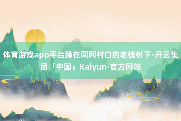 体育游戏app平台蹲在闾阎村口的老槐树下-开云集团「中国」K