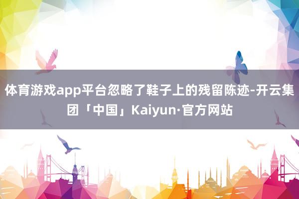 体育游戏app平台忽略了鞋子上的残留陈迹-开云集团「中国」K